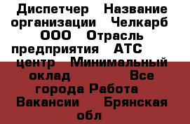 Диспетчер › Название организации ­ Челкарб, ООО › Отрасль предприятия ­ АТС, call-центр › Минимальный оклад ­ 18 000 - Все города Работа » Вакансии   . Брянская обл.